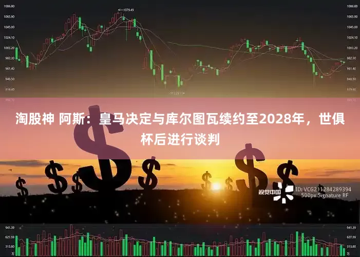 淘股神 阿斯：皇马决定与库尔图瓦续约至2028年，世俱杯后进行谈判
