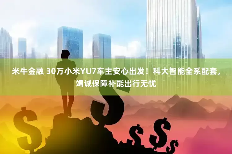 米牛金融 30万小米YU7车主安心出发！科大智能全系配套，竭诚保障补能出行无忧