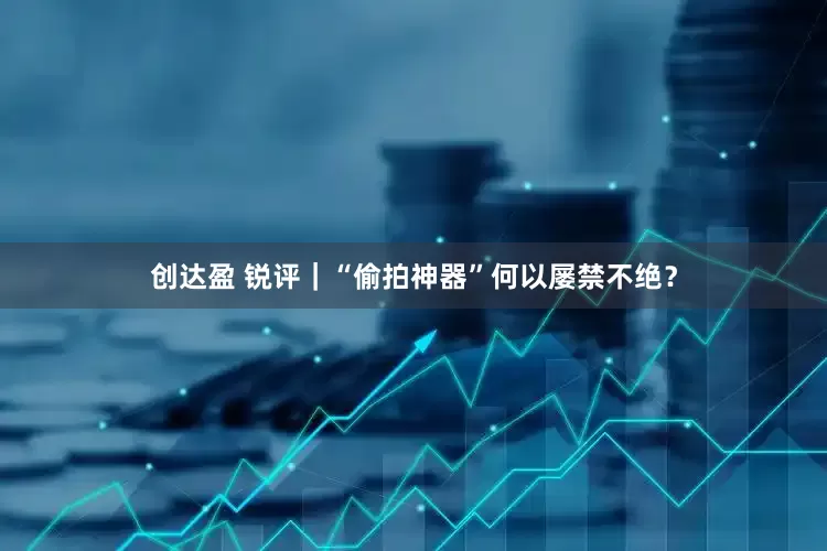 创达盈 锐评｜“偷拍神器”何以屡禁不绝？