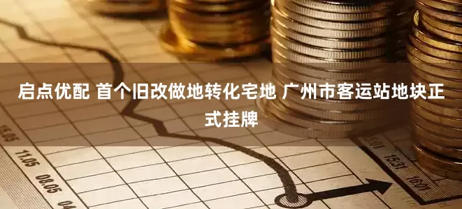启点优配 首个旧改做地转化宅地 广州市客运站地块正式挂牌