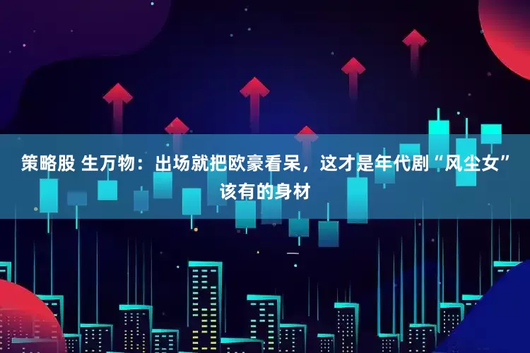 策略股 生万物：出场就把欧豪看呆，这才是年代剧“风尘女”该有的身材