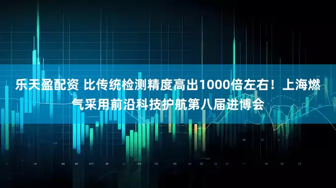 乐天盈配资 比传统检测精度高出1000倍左右！上海燃气采用前沿科技护航第八届进博会