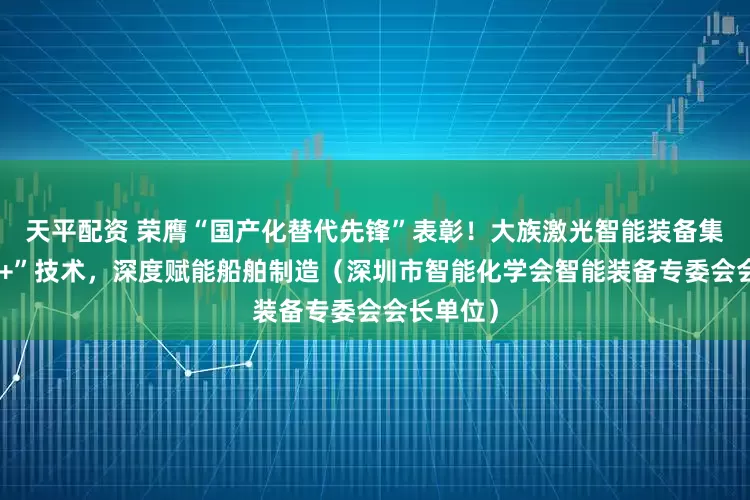 天平配资 荣膺“国产化替代先锋”表彰！大族激光智能装备集团“激光+”技术，深度赋能船舶制造（深圳市智能化学会智能装备专委会会长单位）
