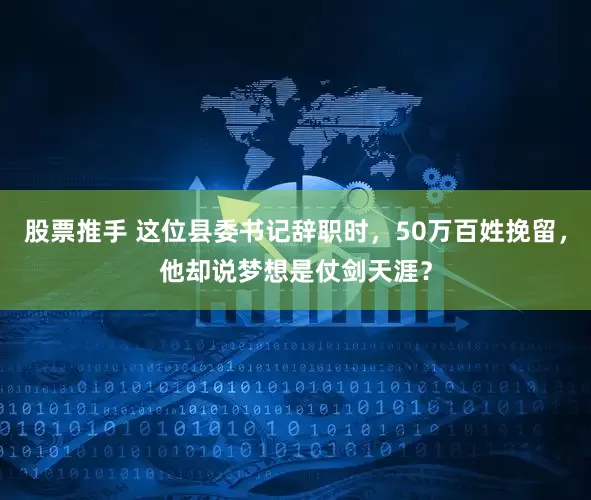 股票推手 这位县委书记辞职时，50万百姓挽留，他却说梦想是仗剑天涯？