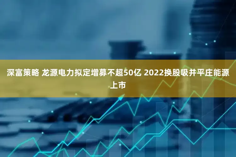 深富策略 龙源电力拟定增募不超50亿 2022换股吸并平庄能源上市