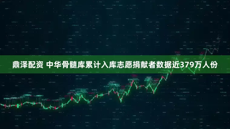 鼎泽配资 中华骨髓库累计入库志愿捐献者数据近379万人份