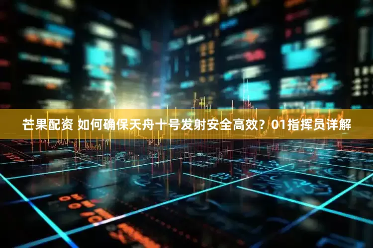 芒果配资 如何确保天舟十号发射安全高效？01指挥员详解